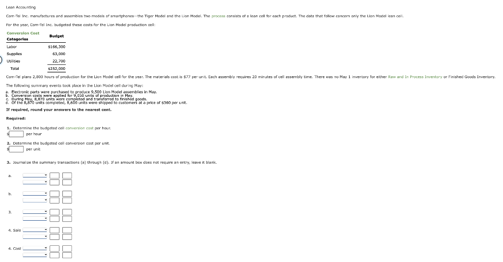 Lean Accounting
Com-Tel Inc. manufactures and assembles two models of smartphones-the Tiger Model and the Lion Model. The process consists of a lean cell for each product. The data that follow concern only the Lion Model lean cell.
For the year, Com-Tel Inc. budgeted these costs for the Lion Model production cell:
Conversion Cost
Categories
Budget
$166,300
63,000
22,700
$252,000
Com-Tel plans 2,800 hours of production for the Lion Model cell for the year. The materials cost is $77 per unit. Each assembly requires 20 minutes of cell assembly time. There was no May 1 inventory for either Raw and In Process Inventory or Finished Goods Inventory.
The following summary events took place in the Lion Model cell during May:
a. Electronic parts were purchased to produce 9,500 Lion Model assemblies in May.
b. Conversion costs were applied for 9,050 units of production in May.
Labor
Supplies
Utilities
Tatal
c. During May, 8,870 units were completed and transferred to finished goods.
d. Of the 8,870 units completed, 8,600 units were shipped to customers at a price of $350 per unit.
If required, round your answers to the nearest cent.
Required:
1. Determine the budgeted cell conversion cost per hour.
per hour
2. Determine the budgeted cell conversion cost per unit
$
per unit
3. Journalize the summary transactions (a) through (d). If an amount box does not require an entry, leave it blank.
b.
3.
4. Sale
4. Cost