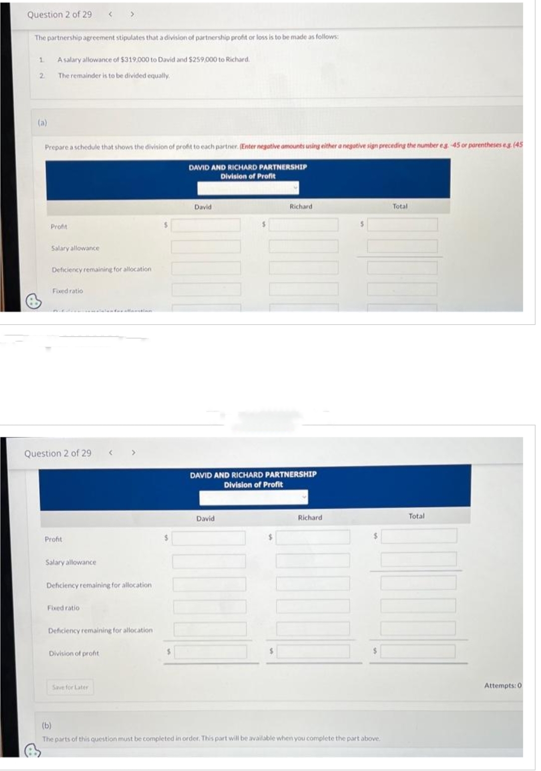 Question 2 of 29 <>
The partnership agreement stipulates that a division of partnership profit or loss is to be made as follows:
1
2
(a)
A salary allowance of $319,000 to David and $259,000 to Richard.
The remainder is to be divided equally.
Prepare a schedule that shows the division of profit to each partner. (Enter negative amounts using either a negative sign preceding the number eg. -45 or parentheses eg (45
DAVID AND RICHARD PARTNERSHIP
Division of Profit
Profit
Salary allowance
Deficiency remaining for allocation.
Fixed ratio
Question 2 of 29
Profit
Salary allowance
Deficiency remaining for allocation
Fixed ratio
Deficiency remaining for allocation
Division of profit
Save for Later
$
David
Richard
DAVID AND RICHARD PARTNERSHIP
Division of Profit
David
Richard
(b)
The parts of this question must be completed in order. This part will be available when you complete the part above.
Total
Total
Attempts: 0