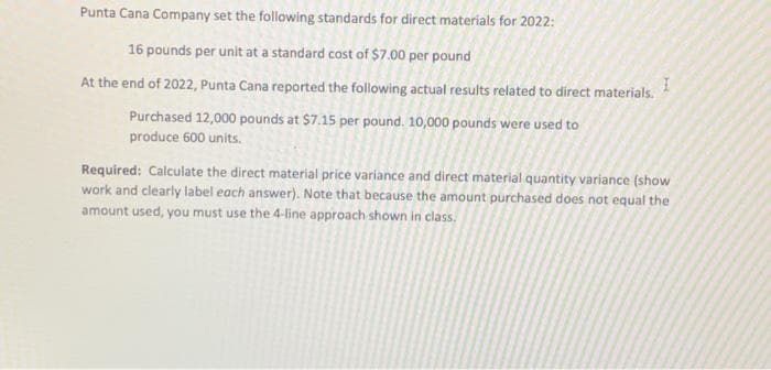 Punta Cana Company set the following standards for direct materials for 2022:
16 pounds per unit at a standard cost of $7.00 per pound
At the end of 2022, Punta Cana reported the following actual results related to direct materials.
Purchased 12,000 pounds at $7.15 per pound. 10,000 pounds were used to
produce 600 units.
I
Required: Calculate the direct material price variance and direct material quantity variance (show
work and clearly label each answer). Note that because the amount purchased does not equal the
amount used, you must use the 4-line approach shown in class.