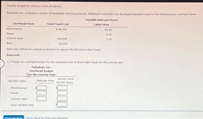 Flexible Budget for Various Levels of Activity
Palladium Inc. produces a variety of household cleaning products. Palladium's controller has developed standard costs for the following four overhead items:
Variable Rate per Direct
Labor Hour
Overhead Item
Maintenance
Power
Indirect labor
Rent
140,000
35,000
Next year, Palladium expects production to require 90,000 direct labor hours.
Required:
Variable costs:
Total Fixed Cost
$ 86,000
1. Prepare an overhead budget for the expected level of direct labor hours for the coming year.
Palladium Inc.
Overhead Budget
or the Coming Year
Rate per Hour
Maintenance
Power
Indirect labor
Total variable cost
Activity Level
90,000 Hours
$0.20
0.45
2.10
Check My Work more Check My Work uses remaining