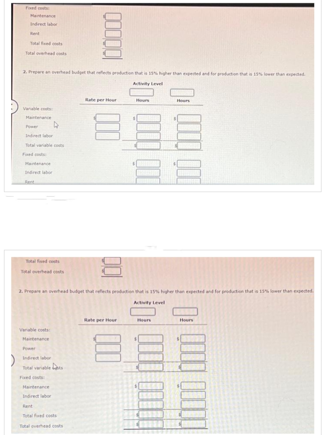 Fixed costs:
Maintenance
Indirect labor
Rent
Total fixed costs
Total overhead costs
2. Prepare an overhead budget that reflects production that is 15% higher than expected and for production that is 15% lower than expected.
Activity Level
Variable costs:
Maintenance
Power
Indirect labor
Total variable costs
Fixed costs:
Maintenance
Indirect labor
Rent
Total fixed costs
Total overhead costs
Variable costs:
Maintenance
Power
Indirect labor
Total variable sts
Fixed costs:
Maintenance
QOOQ
Indirect labor
Rent
Total fixed costs
Total overhead costs
Rate per Hour
2. Prepare an overhead budget that reflects production that is 15% higher than expected and for production that is 15% lower than expected.
Activity Level
001
$
Rate per Hour
$
Hours
ANA
Hours
$
Hours
Hours