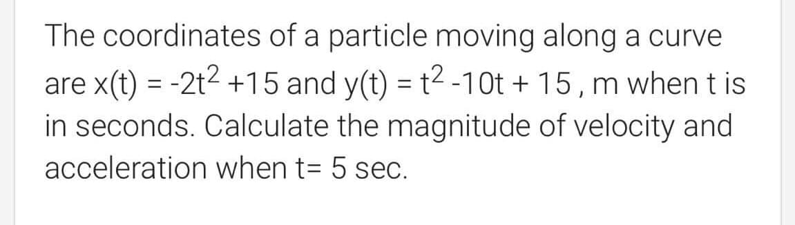 The coordinates of a particle moving along a curve
are x(t) = -2t2 +15 and y(t) = t2 -10t + 15 , m whent is
in seconds. Calculate the magnitude of velocity and
acceleration when t= 5 sec.
