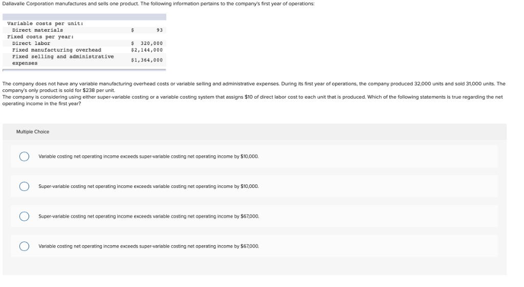 Dallavalle Corporation manufactures and sells one product. The following information pertains to the company's first year of operations:
Variable costs per unit:
Direct materials
Fixed costs per year:
Direct labor
Fixed manufacturing overhead
Fixed selling and administrative
expenses
Multiple Choice
O
$
The company does not have any variable manufacturing overhead costs or variable selling and administrative expenses. During its first year of operations, the company produced 32,000 units and sold 31,000 units. The
company's only product is sold for $238 per unit.
The company is considering using either super-variable costing or a variable costing system that assigns $10 of direct labor cost to each unit that is produced. Which of the following statements is true regarding the net
operating income in the first year?
O O
93
$ 320,000
$2,144,000
$1,364,000
Variable costing net operating income exceeds super-variable costing net operating income by $10,000.
Super-variable costing net operating income exceeds variable costing net operating income by $10,000.
Super-variable costing net operating income exceeds variable costing net operating income by $67,000.
Variable costing net operating income exceeds super-variable costing net operating income by $67,000.