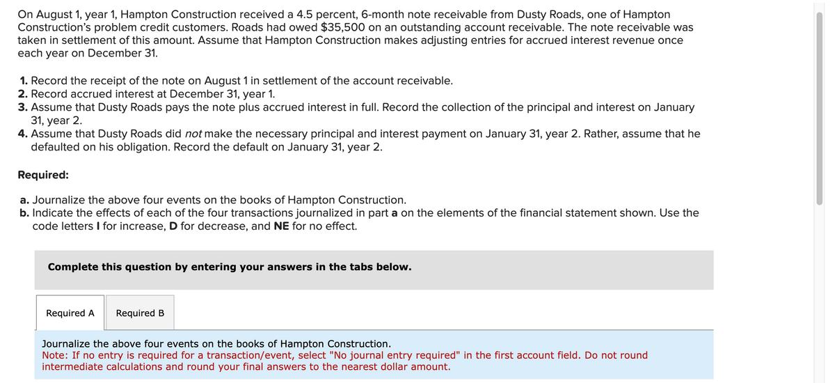 On August 1, year 1, Hampton Construction received a 4.5 percent, 6-month note receivable from Dusty Roads, one of Hampton
Construction's problem credit customers. Roads had owed $35,500 on an outstanding account receivable. The note receivable was
taken in settlement of this amount. Assume that Hampton Construction makes adjusting entries for accrued interest revenue once
each year on December 31.
1. Record the receipt of the note on August 1 in settlement of the account receivable.
2. Record accrued interest at December 31, year 1.
3. Assume that Dusty Roads pays the note plus accrued interest in full. Record the collection of the principal and interest on January
31, year 2.
4. Assume that Dusty Roads did not make the necessary principal and interest payment on January 31, year 2. Rather, assume that he
defaulted on his obligation. Record the default on January 31, year 2.
Required:
a. Journalize the above four events on the books of Hampton Construction.
b. Indicate the effects of each of the four transactions journalized in part a on the elements of the financial statement shown. Use the
code letters I for increase, D for decrease, and NE for no effect.
Complete this question by entering your answers in the tabs below.
Required A Required B
Journalize the above four events on the books of Hampton Construction.
Note: If no entry is required for a transaction/event, select "No journal entry required" in the first account field. Do not round
intermediate calculations and round your final answers to the nearest dollar amount.