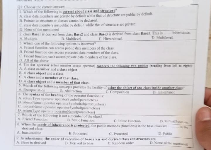 Q1: Choose the correct answer:
1. Which of the following is correct about class and structure?
A. class data members are private by default while that of structure are public by default.
B. Pointer to structure or classes cannot be declared.
C. class data members are public by default while that of structure are private.
D. None of the mentioned
2. class Basel is derived from class Base2 and class Base3 is derived from class Basel. This is
A. Multiple.
B. Multilevel.
C. Hierarchical.
D. Multilevel.
3. Which one of the following options is incorrect?
A. Friend function can access public data members of the class.
B. Friend function can access protected data members of the class.
C. Friend function can't access private data members of the class.
D. All of the above
inheritance
4. The dot operator (class member access operator) connects the following two entities (reading from left to right)
A. A class member and a class object.
B.A class object and a class.
C.A class and a member of that class.
D. A class object and a member of that class.
5. Which of the following concepts provides the facility of using the object of one class inside another class?
A Encapsulation
B. Abstraction
C. Composition
D. Inheritance
6. The syntax of the heading of the operator function is:
A. returnType operator operatorSymbol(parameters)
B. objectName operator operatorSymbol(objectMembers)
C. objectName operator operatorSymbol(parameters)
D. return Type operator operatorName(parameters)
7. Which of the following is not a member of the class?
B. Static Function.
A. Friend Function
C. Inline Function
8. When the mode of inheritance is protected, the public methods (functions) in the base class are
derived class.
A. Inaccessible
B. Protected
C. Protected
D. Public
9. In inheritance, the order of execution of base class and derived class constructors are:
A. Base to derived
B. Derived to base
C. Random order
D. Virtual Function
in the
D. None of the mentioned