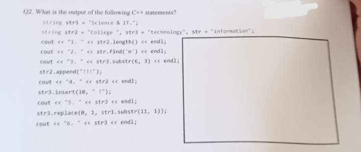 02. What is the output of the following C++ statements?
string stri- "Science & IT.";
string str2- "College", str3= "technology", str = "information";
cout << "1, " << str2.length() << endl;
cout << "2. " << str.find('m') << endl;
cout << "3. " << str3.substr(6, 3) << endl;
str2.append("!!!");
cout << "4. " << str2 << endl;
str3.insert (10, !");
cout << "5. << str3 << endl;
str3.replace(0, 1, str1.substr(11, 1));
cout << "6. " << str3 << endl;
#