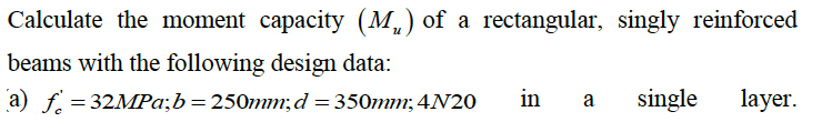 Calculate the moment capacity (M₁) of a rectangular, singly reinforced
beams with the following design data:
a) f = 32MPa;b=250mm; d = 350mm; 4N20 in a single layer.