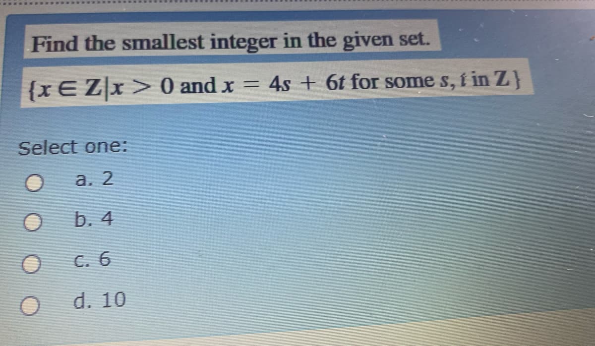 Find the smallest integer in the given set.
{xEZx>0 and x = 4s + 6t for some s, i in Z}
%3D
Select one:
а. 2
b. 4
C. 6
d. 10
