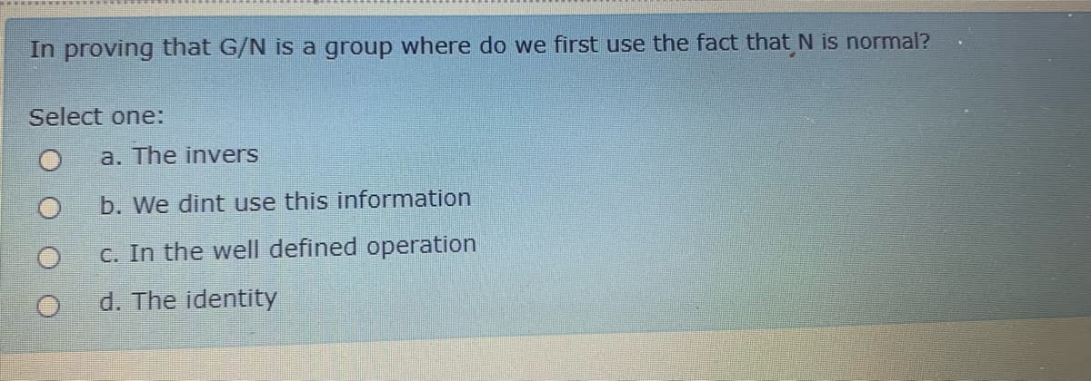 In proving that G/N is a group where do we first use the fact that N is normal?
Select one:
a. The invers
b. We dint use this information
c. In the well defined operation
d. The identity
