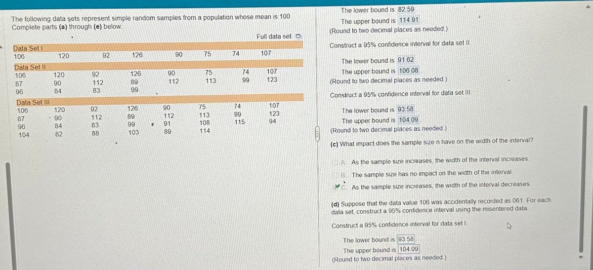 The following data sets represent simple random samples from a population whose mean is 100.
Complete parts (a) through (e) below.
Data Set I
106
Data Set II
106
87
96
Data Set III
106
87
96
104
120
120
90
84
120
90
84
82
92
92
112
83
92
112
83
88
126
126
89
99.
126
89
99
103
4
90
90
112
90
112
91
89
75
75
113
75
113
108
114
74
74
99
74
99
115
Full data set
107
107
123
107
123
94
The lower bound is 82.59
The upper bound is 114.91
(Round to two decimal places as needed.)
Construct a 95% confidence interval for data set Il
The lower bound is 91.62
The upper bound is 106.08
(Round to two decimal places as needed)
Construct a 95% confidence interval for data set III
The lower bound is 93.58
The upper bound is 104.09
(Round to two decimal places as needed)
(c) What impact does the sample size n have on the width of the interval?
D
A.As the sample size increases, the width of the interval increases
The sample size has no impact on the width of the interval.
As the sample size increases, the width of the interval decreases.
B.
(d) Suppose that the data value 106 was accidentally recorded as 061. For each
data set, construct a 95% confidence interval using the misentered data
Construct a 95% confidence interval for data set l
The lower bound is 93.58
The upper bound is 104.09
(Round to two decimal places as needed.)
10
