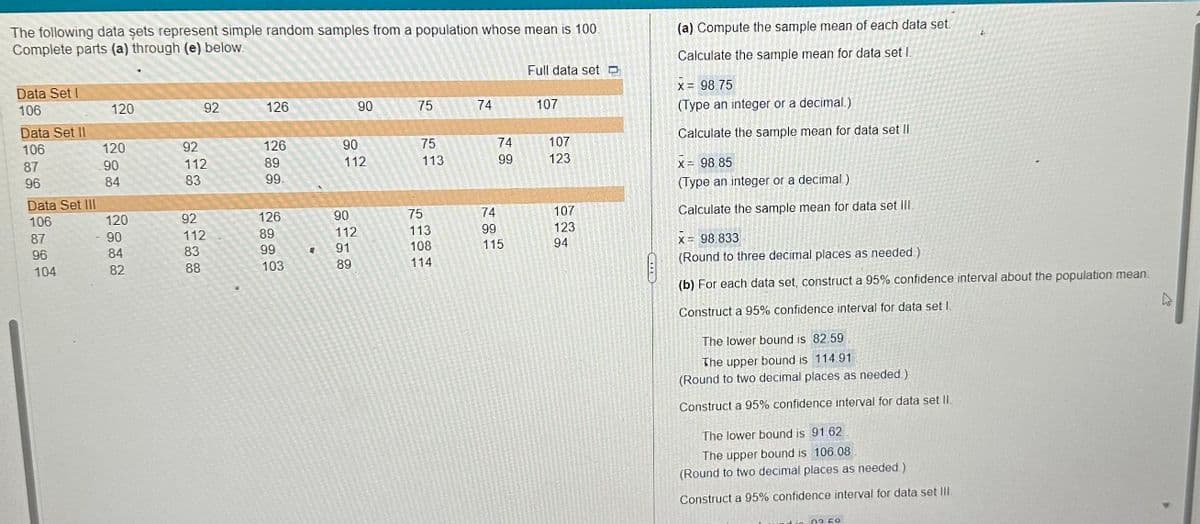 The following data sets represent simple random samples from a population whose mean is 100.
Complete parts (a) through (e) below.
Data Set I
106
Data Set II
106
87
96
Data Set III
106
87
96
104
120
120
90
84
120
90
84
82
92
92
112
83
92
112
83
88
126
126
89
99.
126
89
99
103
90
90
112
90
112
91
89
75
75
113
75
113
108
114
74
74
99
74
99
115
Full data set
107
107
123
107
123
94
(a) Compute the sample mean of each data set
Calculate the sample mean for data set I.
X = 98 75
(Type an integer or a decimal.)
Calculate the sample mean for data set II
x = 98.85
(Type an integer or a decimal)
Calculate the sample mean for data set III.
x = 98.833
(Round to three decimal places as needed.)
(b) For each data set, construct a 95% confidence interval about the population mean.
Construct a 95% confidence interval for data set L
The lower bound is 82.59
The upper bound is 114.91
(Round to two decimal places as needed)
Construct a 95% confidence interval for data set II.
The lower bound is 91.62
The upper bound is 106.08
(Round to two decimal places as needed.)
Construct a 95% confidence interval for data set III.
4
0350