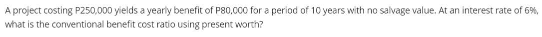 A project costing P250,000 yields a yearly benefit of P80,000 for a period of 10 years with no salvage value. At an interest rate of 6%,
what is the conventional benefit cost ratio using present worth?
