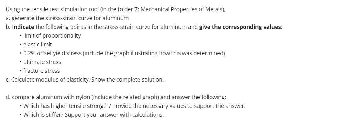 Using the tensile test simulation tool (in the folder 7: Mechanical Properties of Metals),
a. generate the stress-strain curve for aluminum
b. Indicate the following points in the stress-strain curve for aluminum and give the corresponding values:
• limit of proportionality
• elastic limit
• 0.2% offset yield stress (include the graph illustrating how this was determined)
• ultimate stress
• fracture stress
c. Calculate modulus of elasticity. Show the complete solution.
d. compare aluminum with nylon (include the related graph) and answer the following:
• Which has higher tensile strength? Provide the necessary values to support the answer.
• Which is stiffer? Support your answer with calculations.
