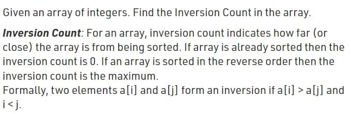 Given an array of integers. Find the Inversion Count in the array.
Inversion Count: For an array, inversion count indicates how far (or
close) the array is from being sorted. If array is already sorted then the
inversion count is 0. If an array is sorted in the reverse order then the
inversion count is the maximum.
Formally, two elements a[i] and a[j] form an inversion if a[i] > a[j] and
i<j.
