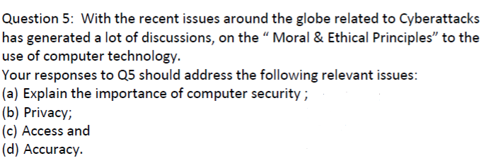 Question 5: With the recent issues around the globe related to Cyberattacks
has generated a lot of discussions, on the " Moral & Ethical Principles" to the
use of computer technology.
Your responses to Q5 should address the following relevant issues:
(a) Explain the importance of computer security ;
(b) Privacy;
(c) Access and
(d) Accuracy.
