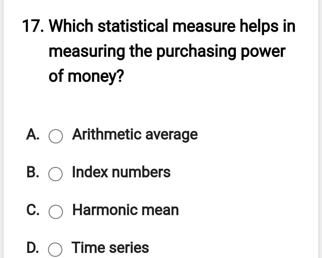 17. Which statistical measure helps in
measuring the purchasing power
of money?
A.
Arithmetic average
B. O Index numbers
C. O Harmonic mean
D. O Time series
