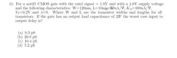 11. For a notifl CMOS gate with the cntrl signal = 1.0V and with a 1.0V supply voltage
and the following characteristics: W=120nm, L=10np-MhuA/V, K=100uA/V,
V=0.2V and A=0. Where W and L are the transistor widths and lengths for all
transistors. If the gate has an output load capacitance of 2fF the worst case input to
output delay is?
(a) 8.3 ps
(b) 20.8 ps
(c) 10.4 pS
(d) 5.2 ps
