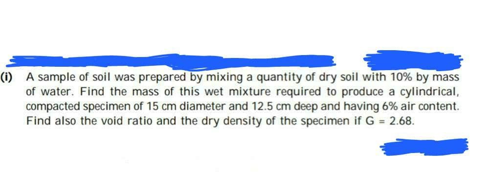 (i) A sample of soil was prepared by mixing a quantity of dry soil with 10% by mass
of water. Find the mass of this wet mixture required to produce a cylindrical,
compacted specimen of 15 cm diameter and 12.5 cm deep and having 6% air content.
Find also the void ratio and the dry density of the specimen if G = 2.68.