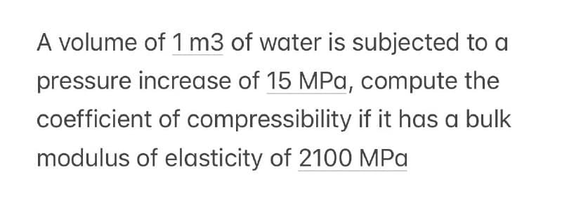 A volume of 1 m3 of water is subjected to a
pressure increase of 15 MPa, compute the
coefficient of compressibility if it has a bulk
modulus of elasticity of 2100 MPa