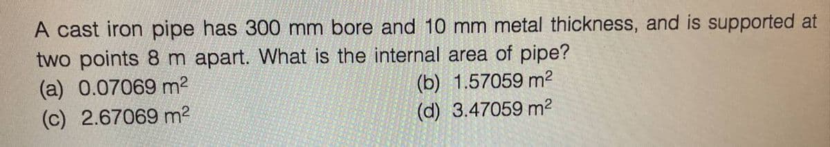 A cast iron pipe has 300 mm bore and 10 mm metal thickness, and is supported at
two points 8 m apart. What is the internal area of pipe?
(a) 0.07069 m²
(b) 1.57059 m²
(c) 2.67069 m²
(d) 3.47059 m²