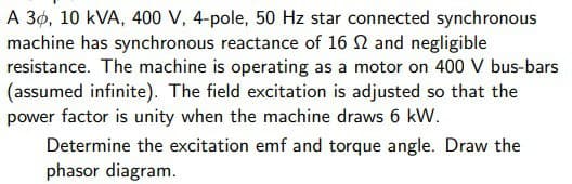 A 30, 10 kVA, 400 V, 4-pole, 50 Hz star connected synchronous
machine has synchronous reactance of 16 2 and negligible
resistance. The machine is operating as a motor on 400 V bus-bars
(assumed infinite). The field excitation is adjusted so that the
power factor is unity when the machine draws 6 kW.
Determine the excitation emf and torque angle. Draw the
phasor diagram.