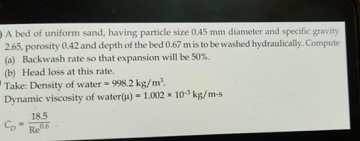 A bed of uniform sand, having particle size 0.45 mm diameter and specific gravity
2.65, porosity 0.42 and depth of the bed 0.67 m is to be washed hydraulically. Compute
(a) Backwash rate so that expansion will be 50%.
(b) Head loss at this rate.
Take: Density of water = 998.2 kg/m³.
Dynamic viscosity of water(u) = 1.002 × 10-³ kg/m-s
CD
18.5
0.6
Re0.