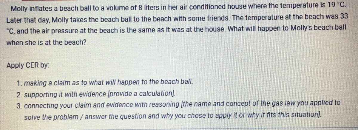 Molly inflates a beach ball to a volume of 8 liters in her air conditioned house where the temperature is 19 °C.
Later that day, Molly takes the beach ball to the beach with some friends. The temperature at the beach was 33
*C, and the air pressure at the beach is the same as it was at the house. What will happen to Molly's beach ball
when she is at the beach?
Apply CER by:
1. making a claim as to what will happen to the beach ball.
2. supporting it with evidence [provide a calculation].
3. connecting your claim and evidence with reasoning [the name and concept of the gas law you applied to
solve the problem /answer the question and why you chose to apply it or why it fits this situation].