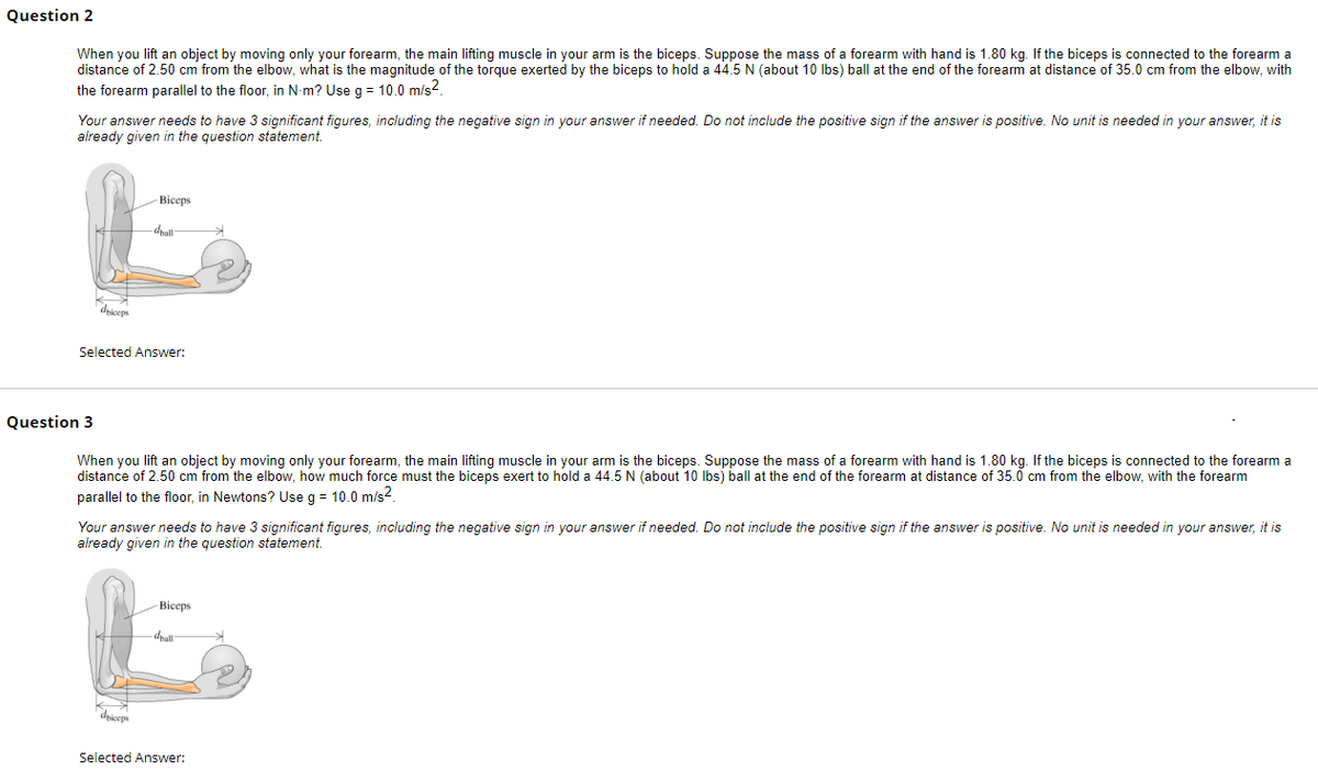 Question 2
When you lift an object by moving only your forearm, the main lifting muscle in your arm is the biceps. Suppose the mass of a forearm with hand is 1.80 kg. If the biceps is connected to the forearm a
distance of 2.50 cm from the elbow, what is the magnitude of the torque exerted by the biceps to hold a 44.5 N (about 10 lbs) ball at the end of the forearm at distance of 35.0 cm from the elbow, with
the forearm parallel to the floor, in N-m? Use g = 10.0 m/s².
Your answer needs to have 3 significant figures, including the negative sign in your answer if needed. Do not include the positive sign if the answer is positive. No unit is needed in your answer, it is
already given in the question statement.
driceps
-Biceps
dall
Selected Answer:
Question 3
When you lift an object by moving only your forearm, the main lifting muscle in your arm is the biceps. Suppose the mass of a forearm with hand is 1.80 kg. If the biceps is connected to the forearm a
distance of 2.50 cm from the elbow, how much force must the biceps exert to hold a 44.5 N (about 10 lbs) ball at the end of the forearm at distance of 35.0 cm from the elbow, with the forearm
parallel to the floor, in Newtons? Use g = 10.0 m/s².
driceps
Your answer needs to have 3 significant figures, including the negative sign in your answer if needed. Do not include the positive sign if the answer is positive. No unit is needed in your answer, it is
already given in the question statement.
-Biceps
-drall
Selected Answer: