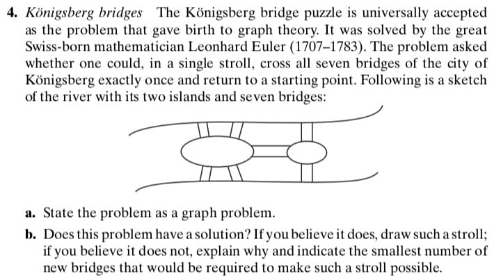 4. Königsberg bridges The Königsberg bridge puzzle is universally accepted
as the problem that gave birth to graph theory. It was solved by the great
Swiss-born mathematician Leonhard Euler (1707–1783). The problem asked
whether one could, in a single stroll, cross all seven bridges of the city of
Königsberg exactly once and return to a starting point. Following is a sketch
of the river with its two islands and seven bridges:
a. State the problem as a graph problem.
b. Does this problem have a solution? If you believe it does, draw such a stroll;
if you believe it does not, explain why and indicate the smallest number of
new bridges that would be required to make such a stroll possible.
