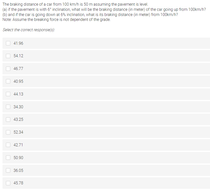 The braking distance of a car from 100 km/h is 50 m assuming the pavement is level.
(a) if the pavement is with 6° inclination, what will be the braking distance (in meter) of the car going up from 100km/h?
(b) and if the car is going down at 6% inclination, what is its braking distance (in meter) from 100km/h?
Note: Assume the breaking force is not dependent of the grade.
Select the correct response(s):
41.96
54.12
46.77
40.95
44.13
34.30
43.25
52.34
42.71
50.90
36.05
45.78
