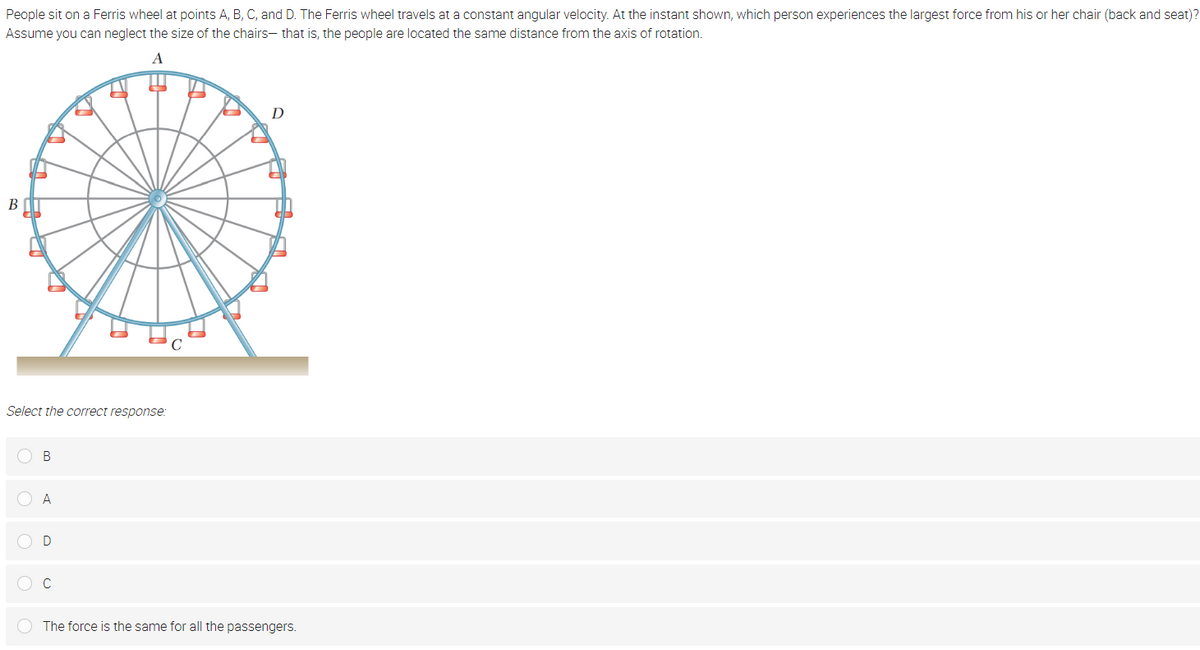 People sit on a Ferris wheel at points A, B, C, and D. The Ferris wheel travels at a constant angular velocity. At the instant shown, which person experiences the largest force from his or her chair (back and seat)?
Assume you can neglect the size of the chairs- that is, the people are located the same distance from the axis of rotation.
A
D
B
Select the correct response:
O B
O A
OD
O C
The force is the same for all the passengers.
