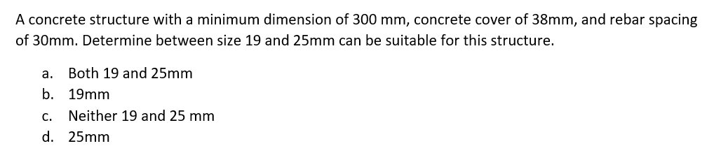 A concrete structure with a minimum dimension of 300 mm, concrete cover of 38mm, and rebar spacing
of 30mm. Determine between size 19 and 25mm can be suitable for this structure.
а.
Both 19 and 25mm
b. 19mm
c. Neither 19 and 25 mm
d. 25mm
