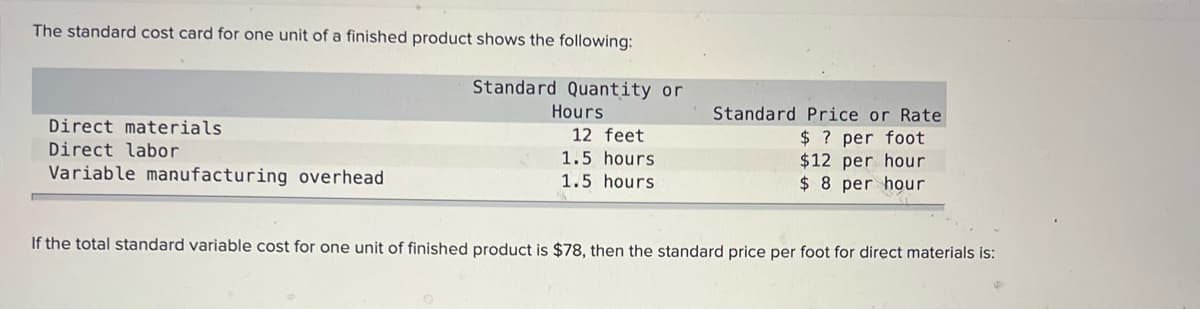 The standard cost card for one unit of a finished product shows the following:
Standard Quantity or
Hours
Standard Price or Rate
Direct materials
12 feet
$ ? per foot
$12 per hour
$ 8 per hour
Direct labor
1.5 hours
Variable manufacturing overhead
1.5 hours
If the total standard variable cost for one unit of finished product is $78, then the standard price per foot for direct materials is:
