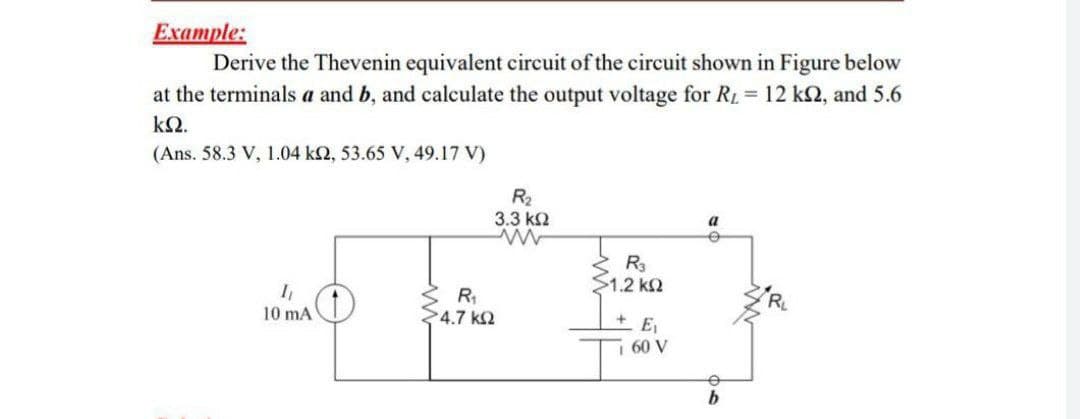 Example:
Derive the Thevenin equivalent circuit of the circuit shown in Figure below
at the terminals a and b, and calculate the output voltage for RL = 12 k2, and 5.6
k2.
(Ans. 58.3 V, 1.04 k2, 53.65 V, 49.17 V)
R2
3.3 k2
a
R3
S1.2 k2
R,
4.7 k2
10 mA
E1
60 V
b
