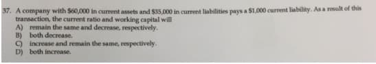 37. A company with $60,000 in current assets and $35.000 in current liabilities pays a $1,000 current liability. As a result of this
transaction, the current ratio and working capital will
A) remain the same and decrease, respectively.
B) both decrease.
) increase and remain the same, respectively.
D) both increase.
