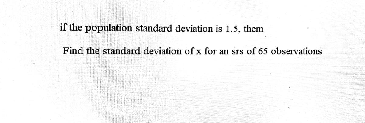 if the population standard deviation is 1.5, them
Find the standard deviation of x for an srs of 65 observations