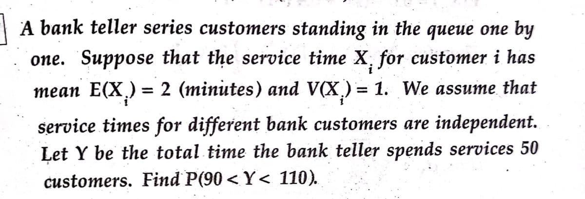 A bank teller series customers standing in the queue one by
one. Suppose that the service time X, for customer i has
теаn E(X)
= 2 (minutes) and V(X) = 1. We assume that
service times for different bank customers are independent.
Let Y be the total time the bank teller spends services 50
customers. Find P(90 < Y< 110).
