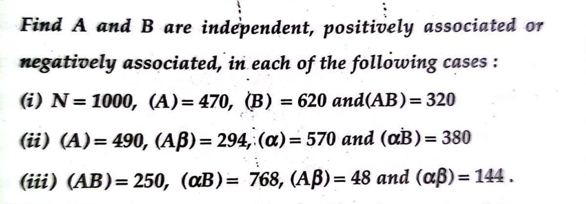 Find A and B are independent, positively associated or
negatively associated, in each of the following cases :
(i) N= 1000, (A)= 470, (B) = 620 and(AB)= 320
(ii) (A)= 490, (AB)= 294,:(a)= 570 and (aB)= 380
(iii) (AB)= 250, (aB)= 768, (AB)= 48 and (aß)= 144.
