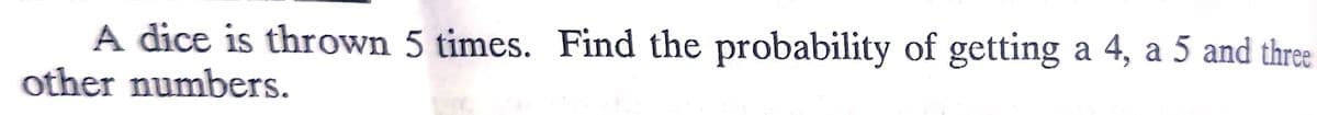 A dice is thrown 5 times. Find the probability of getting a 4, a 5 and three
other numbers.