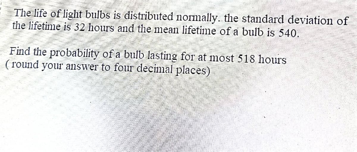 The life of light bulbs is distributed normally. the standard deviation of
the lifetime is 32 hours and the mean lifetime of a bulb is 540.
Find the probability of a bulb lasting for at most 518 hours.
(round your answer to four decimal places)