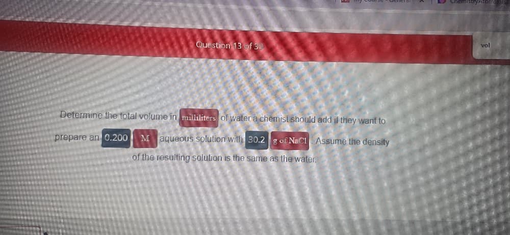 Question 13 of 30
Determine the total volume in milliliters of water a chemist should add if they want to
prepare an 0.200
M aqueous solution with 30.2 g of NaCl Assume the density
of the resulting solution is the same as the water.
ChemistryAtoms
vol