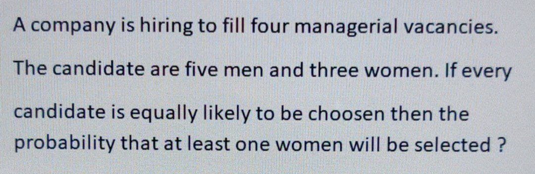 A company is hiring to fill four managerial vacancies.
The candidate are five men and three women. If every
candidate is equally likely to be choosen then the
probability that at least one women will be selected ?
