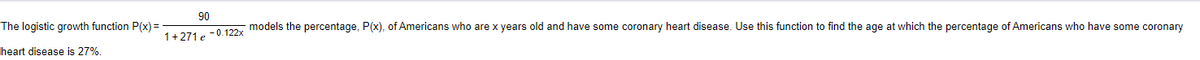 The logistic growth function P(x)=
heart disease is 27%.
90
models the percentage, P(x), of Americans who are x years old and have some coronary heart disease. Use this function to find the age at which the percentage of Americans who have some coronary
1+271 e -0.122x