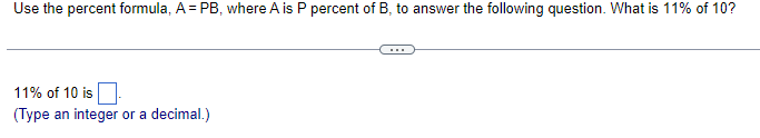 **Using the Percent Formula to Solve Percentage Problems**

To find a specific percentage of a number, you can use the percent formula: \( A = PB \), where:

- \( A \) is the result you want to find.
- \( P \) is the percentage expressed as a decimal.
- \( B \) is the base number you are taking the percentage of.

### Example Problem:
**Question:** What is 11% of 10?

### Solution:
Using the formula \( A = PB \):
1. Convert the percentage to a decimal: 11% = 0.11
2. Identify the base number \( B \): Here \( B \) = 10
3. Substitute the values into the formula: \( A = 0.11 \times 10 \)
4. Calculate the result: \( A = 1.1 \)

Therefore, 11% of 10 is 1.1.

**11% of 10 is** [__1.1__].  
(Type an integer or a decimal.)