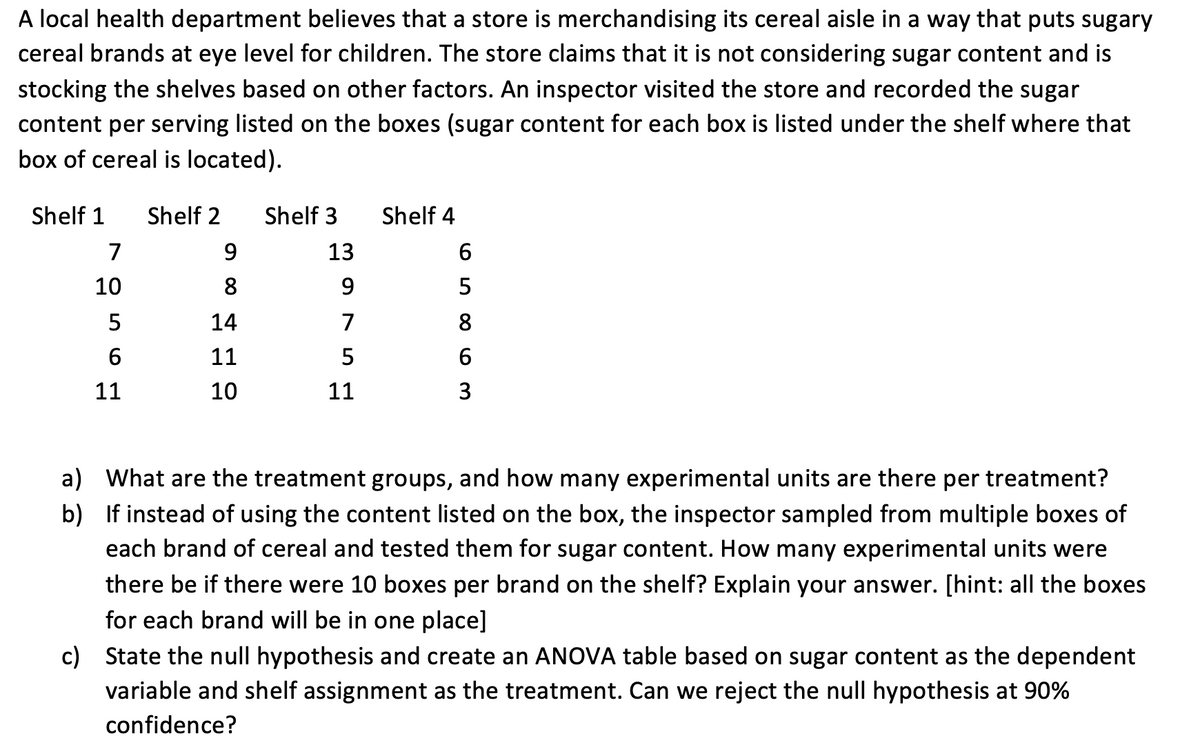 A local health department believes that a store is merchandising its cereal aisle in a way that puts sugary
cereal brands at eye level for children. The store claims that it is not considering sugar content and is
stocking the shelves based on other factors. An inspector visited the store and recorded the sugar
content per serving listed on the boxes (sugar content for each box is listed under the shelf where that
box of cereal is located).
Shelf 1
Shelf 2
Shelf 3
Shelf 4
7
13
6
10
8.
5
14
7
8
11
11
10
11
3
a) What are the treatment groups, and how many experimental units are there per treatment?
b) If instead of using the content listed on the box, the inspector sampled from multiple boxes of
each brand of cereal and tested them for sugar content. How many experimental units were
there be if there were 10 boxes per brand on the shelf? Explain your answer. [hint: all the boxes
for each brand will be in one place]
c) State the null hypothesis and create an ANOVA table based on sugar content as the dependent
variable and shelf assignment as the treatment. Can we reject the null hypothesis at 90%
confidence?
