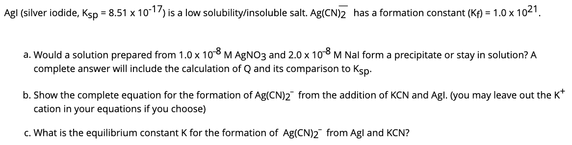 Agl (silver iodide, Ksp = 8.51 x 101) is a low solubility/insoluble salt. Ag(CN)2 has a formation constant (Kf) = 1.0 x 1021.
a. Would a solution prepared from 1.0 x 10 M AGNO3 and 2.0 x 108 M Nal form a precipitate or stay in solution? A
complete answer will include the calculation of Q and its comparison to Ksp.
b. Show the complete equation for the formation of Ag(CN)2 from the addition of KCN and Agl. (you may leave out the K*
cation in your equations if you choose)
c. What is the equilibrium constant K for the formation of Ag(CN)2 from Agl and KCN?
