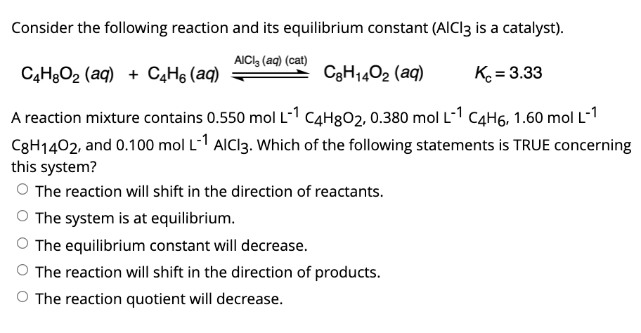 Consider the following reaction and its equilibrium constant (AICI3 is a catalyst).
AICI, (aq) (cat)
C4H3O2 (aq) + C4H6 (aq)
C3H1402 (aq)
K = 3.33
A reaction mixture contains 0.550 mol L-1 C4H8O2, 0.380 mol L- C4H6, 1.60 mol L-1
C8H1402, and 0.100 mol L- AIC13. Which of the following statements is TRUE concerning
this system?
O The reaction will shift in the direction of reactants.
O The system is at equilibrium.
O The equilibrium constant will decrease.
The reaction will shift in the direction of products.
O The reaction quotient will decrease.
