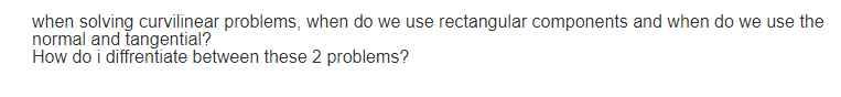 when solving curvilinear problems, when do we use rectangular components and when do we use the
normal and tangential?
How do i diffrentiate between these 2 problems?
