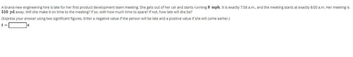 A brand-new engineering hire is late for her first product development team meeting. She gets out of her car and starts running 8 mph. It is exactly 7:58 a.m., and the meeting starts at exactly 8:00 a.m. Her meeting is
510 yd away. Will she make it on time to the meeting? If so, with how much time to spare? If not, how late will she be?
(Express your answer using two significant figures. Enter a negative value if the person will be late and a positive value if she will come earlier.)
t
