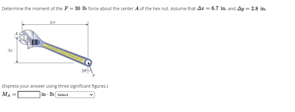 Determine the moment of the F = 30 lb force about the center A of the hex nut. Assume that Ax = 6.7 in. and Ay = 2.8 in.
Ax
ma w me
Ay
20°
A
(Express your answer using three significant figures.)
MA
in · lb Select
